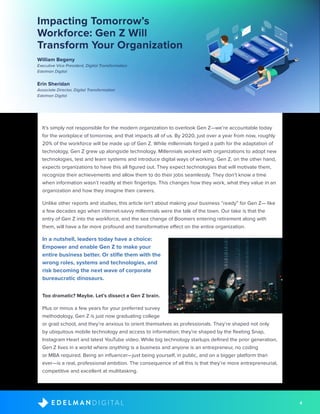 4D I G I T A LE D E L M A N
It’s simply not responsible for the modern organization to overlook Gen Z—we’re accountable today
for the workplace of tomorrow, and that impacts all of us. By 2020, just over a year from now, roughly
20% of the workforce will be made up of Gen Z. While millennials forged a path for the adaptation of
technology, Gen Z grew up alongside technology. Millennials worked with organizations to adopt new
technologies, test and learn systems and introduce digital ways of working. Gen Z, on the other hand,
expects organizations to have this all figured out. They expect technologies that will motivate them,
recognize their achievements and allow them to do their jobs seamlessly. They don’t know a time
when information wasn’t readily at their fingertips. This changes how they work, what they value in an
organization and how they imagine their careers.
Unlike other reports and studies, this article isn’t about making your business “ready” for Gen Z— like
a few decades ago when internet-savvy millennials were the talk of the town. Our take is that the
entry of Gen Z into the workforce, and the sea change of Boomers entering retirement along with
them, will have a far more profound and transformative effect on the entire organization.
In a nutshell, leaders today have a choice:
Empower and enable Gen Z to make your
entire business better. Or stifle them with the
wrong roles, systems and technologies, and
risk becoming the next wave of corporate
bureaucratic dinosaurs.
Too dramatic? Maybe. Let’s dissect a Gen Z brain.
Plus or minus a few years for your preferred survey
methodology, Gen Z is just now graduating college
or grad school, and they’re anxious to orient themselves as professionals. They’re shaped not only
by ubiquitous mobile technology and access to information; they’re shaped by the fleeting Snap,
Instagram Heart and latest YouTube video. While big technology startups defined the prior generation,
Gen Z lives in a world where anything is a business and anyone is an entrepreneur, no coding
or MBA required. Being an influencer—just being yourself, in public, and on a bigger platform than
ever—is a real, professional ambition. The consequence of all this is that they’re more entrepreneurial,
competitive and excellent at multitasking.
Impacting Tomorrow’s
Workforce: Gen Z Will
Transform Your Organization
William Begeny
Executive Vice President, Digital Transformation
Edelman Digital
Erin Sheridan
Associate Director, Digital Transformation
Edelman Digital
 