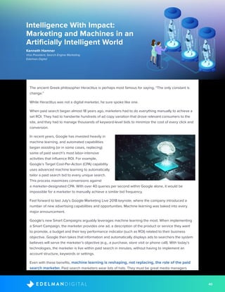 40D I G I T A LE D E L M A N
The ancient Greek philosopher Heraclitus is perhaps most famous for saying, “The only constant is
change.”
While Heraclitus was not a digital marketer, he sure spoke like one.
When paid search began almost 18 years ago, marketers had to do everything manually to achieve a
set ROI. They had to handwrite hundreds of ad copy variation that drove relevant consumers to the
site, and they had to manage thousands of keyword-level bids to minimize the cost of every click and
conversion.
In recent years, Google has invested heavily in
machine learning, and automated capabilities
began assisting (or in some cases, replacing)
some of paid search’s most labor-intensive
activities that influence ROI. For example,
Google’s Target Cost-Per-Action (CPA) capability
uses advanced machine learning to automatically
tailor a paid search bid to every unique search.
This process maximizes conversions against
a marketer-designated CPA. With over 40 queries per second within Google alone, it would be
impossible for a marketer to manually achieve a similar bid frequency.
Fast forward to last July’s Google Marketing Live 2018 keynote, where the company introduced a
number of new advertising capabilities and opportunities. Machine learning was baked into every
major announcement.
Google’s new Smart Campaigns arguably leverages machine learning the most. When implementing
a Smart Campaign, the marketer provides one ad, a description of the product or service they want
to promote, a budget and their key performance indicator (such as ROI) related to their business
objective. Google then takes that information and automatically displays ads to searchers the system
believes will serve the marketer’s objective (e.g., a purchase, store visit or phone call). With today’s
technologies, the marketer is live within paid search in minutes, without having to implement an
account structure, keywords or settings.
Even with these benefits, machine learning is reshaping, not replacing, the role of the paid
search marketer. Paid search marketers wear lots of hats. They must be great media managers
Intelligence With Impact:
Marketing and Machines in an
Artificially Intelligent World
Kenneth Hamner
Vice President, Search Engine Marketing
Edelman Digital
 