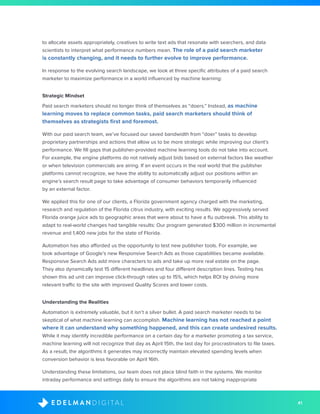 41D I G I T A LE D E L M A N
to allocate assets appropriately, creatives to write text ads that resonate with searchers, and data
scientists to interpret what performance numbers mean. The role of a paid search marketer
is constantly changing, and it needs to further evolve to improve performance.
In response to the evolving search landscape, we look at three specific attributes of a paid search
marketer to maximize performance in a world influenced by machine learning:
Strategic Mindset
Paid search marketers should no longer think of themselves as “doers.” Instead, as machine
learning moves to replace common tasks, paid search marketers should think of
themselves as strategists first and foremost.
With our paid search team, we’ve focused our saved bandwidth from “doer” tasks to develop
proprietary partnerships and actions that allow us to be more strategic while improving our client’s
performance. We fill gaps that publisher-provided machine learning tools do not take into account.
For example, the engine platforms do not natively adjust bids based on external factors like weather
or when television commercials are airing. If an event occurs in the real world that the publisher
platforms cannot recognize, we have the ability to automatically adjust our positions within an
engine’s search result page to take advantage of consumer behaviors temporarily influenced
by an external factor.
We applied this for one of our clients, a Florida government agency charged with the marketing,
research and regulation of the Florida citrus industry, with exciting results. We aggressively served
Florida orange juice ads to geographic areas that were about to have a flu outbreak. This ability to
adapt to real-world changes had tangible results: Our program generated $300 million in incremental
revenue and 1,400 new jobs for the state of Florida.
Automation has also afforded us the opportunity to test new publisher tools. For example, we
took advantage of Google’s new Responsive Search Ads as those capabilities became available.
Responsive Search Ads add more characters to ads and take up more real estate on the page.
They also dynamically test 15 different headlines and four different description lines. Testing has
shown this ad unit can improve click-through rates up to 15%, which helps ROI by driving more
relevant traffic to the site with improved Quality Scores and lower costs.
Understanding the Realities
Automation is extremely valuable, but it isn’t a silver bullet. A paid search marketer needs to be
skeptical of what machine learning can accomplish. Machine learning has not reached a point
where it can understand why something happened, and this can create undesired results.
While it may identify incredible performance on a certain day for a marketer promoting a tax service,
machine learning will not recognize that day as April 15th, the last day for procrastinators to file taxes.
As a result, the algorithms it generates may incorrectly maintain elevated spending levels when
conversion behavior is less favorable on April 16th.
Understanding these limitations, our team does not place blind faith in the systems. We monitor
intraday performance and settings daily to ensure the algorithms are not taking inappropriate
 