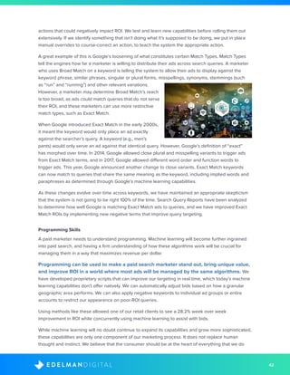 42D I G I T A LE D E L M A N
actions that could negatively impact ROI. We test and learn new capabilities before rolling them out
extensively. If we identify something that isn’t doing what it’s supposed to be doing, we put in place
manual overrides to course-correct an action, to teach the system the appropriate action.
A great example of this is Google’s loosening of what constitutes certain Match Types. Match Types
tell the engines how far a marketer is willing to distribute their ads across search queries. A marketer
who uses Broad Match on a keyword is telling the system to allow their ads to display against the
keyword phrase, similar phrases, singular or plural forms, misspellings, synonyms, stemmings (such
as “run” and “running”) and other relevant variations.
However, a marketer may determine Broad Match’s reach
is too broad, as ads could match queries that do not serve
their ROI, and these marketers can use more restrictive
match types, such as Exact Match.
When Google introduced Exact Match in the early 2000s,
it meant the keyword would only place an ad exactly
against the searcher’s query. A keyword (e.g., men’s
pants) would only serve an ad against that identical query. However, Google’s definition of “exact”
has morphed over time. In 2014, Google allowed close plural and misspelling variants to trigger ads
from Exact Match terms, and in 2017, Google allowed different word order and function words to
trigger ads. This year, Google announced another change to close variants. Exact Match keywords
can now match to queries that share the same meaning as the keyword, including implied words and
paraphrases as determined through Google’s machine learning capabilities.
As these changes evolve over time across keywords, we have maintained an appropriate skepticism
that the system is not going to be right 100% of the time. Search Query Reports have been analyzed
to determine how well Google is matching Exact Match ads to queries, and we have improved Exact
Match ROIs by implementing new negative terms that improve query targeting.
Programming Skills
A paid marketer needs to understand programming. Machine learning will become further ingrained
into paid search, and having a firm understanding of how these algorithms work will be crucial for
managing them in a way that maximizes revenue per dollar.
Programming can be used to make a paid search marketer stand out, bring unique value,
and improve ROI in a world where most ads will be managed by the same algorithms. We
have developed proprietary scripts that can improve our targeting in real time, which today’s machine
learning capabilities don’t offer natively. We can automatically adjust bids based on how a granular
geographic area performs. We can also apply negative keywords to individual ad groups or entire
accounts to restrict our appearance on poor-ROI queries.
Using methods like these allowed one of our retail clients to see a 28.2% week over week
improvement in ROI while concurrently using machine learning to assist with bids.
While machine learning will no doubt continue to expand its capabilities and grow more sophisticated,
these capabilities are only one component of our marketing process. It does not replace human
thought and instinct. We believe that the consumer should be at the heart of everything that we do
 