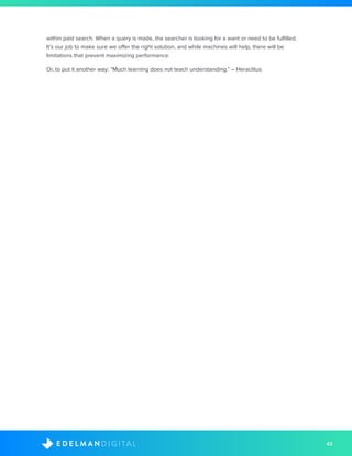 43D I G I T A LE D E L M A N
within paid search. When a query is made, the searcher is looking for a want or need to be fulfilled.
It’s our job to make sure we offer the right solution, and while machines will help, there will be
limitations that prevent maximizing performance.
Or, to put it another way: “Much learning does not teach understanding.” – Heraclitus
 
 