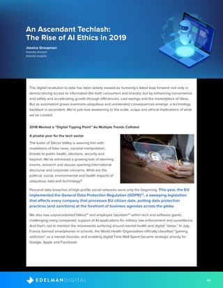 44D I G I T A LE D E L M A N
An Ascendant Techlash:
The Rise of AI Ethics in 2019
Jessica Groopman
Industry Analyst
Kaleido Insights
The digital revolution to date has been widely viewed as humanity’s latest leap forward--not only in
democratizing access to information (for both consumers and brands), but by enhancing convenience
and safety and accelerating growth through efficiencies, cost savings and the marketplace of ideas.
But as automation grows evermore ubiquitous and unintended consequences emerge, a technology
backlash is ascendant. We’re just now awakening to the scale, scope and ethical implications of what
we’ve created.
2018 Marked a “Digital Tipping Point” As Multiple Trends Collided
A pivotal year for the tech sector
The luster of Silicon Valley is wearing thin with
revelations of fake news, societal manipulation,
threats to public health, elections, security and
beyond. We’ve witnessed a growing tide of alarming
events, research and abuses sparking international
discourse and corporate concerns. What are the
political, social, environmental and health impacts of
ubiquitous data and technology?
Personal data breaches of high-profile social networks were only the beginning. This year, the EU
implemented the General Data Protection Regulation (GDPR)23
, a sweeping legislation
that affects every company that processes EU citizen data, putting data protection
practices (and sanctions) at the forefront of business agendas across the globe.
We also saw unprecedented fallout24
and employee backlash25
within tech and software giants,
challenging many companies’ support of AI applications for military, law enforcement and surveillance.
And that’s not to mention the movements surfacing around mental health and digital “detox.” In July,
France banned smartphones in schools, the World Health Organization officially classified “gaming
addiction” as a mental disorder, and enabling digital Time Well Spent became strategic priority for
Google, Apple and Facebook.
 