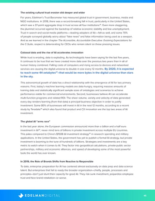 45D I G I T A LE D E L M A N
The existing cultural trust erosion slid deeper and wider
For years, Edelman’s Trust Barometer has measured global trust in government, business, media and
NGO institutions. In 2018, there was a record-breaking fall in trust, particularly in the United States,
which saw a 37-point aggregate drop in trust across all four institutions26
. Even more staggering,
the plummet occurred against the backdrop of relative economic stability and low unemployment.
Trust in search and social media platforms––leading adopters of AI––fell as well, and some 70%
of people surveyed globally worry about “fake news” and false information being used as a weapon.
And as we learned in the chapter The Accessible, Accountable Executive: Evolving Expectations for
the C-Suite, respect is deteriorating for CEOs who remain silent on these pressing issues.
Colossal data and the rise of AI accelerates innovation
While trust is eroding, data is exploding. As technologists have been saying for the last five years,
it continues to be true that we have created more data over the previous two years than in all of
human history combined. Falling costs of computers and rising access to devices and networked
services are causing the digital universe to double in size every 12 months. By 2020, it is expected
to reach some 44 zetabytes27
–that would be more bytes in the digital universe than stars
in the sky.
This astronomical growth of data has a direct relationship with the emergence of AI for two primary
reasons. First, today’s machine learning models are data-hungry, requiring massive amounts of
training data and statistically significant sample sizes of ontologies and scenarios to achieve
performance viable for commercial environments. Second, businesses believe AI can accelerate
multi-function programs and related ROI. The sheer volume, variety and velocity of data generated
every day renders learning (from that data) a principal business objective in order to justify
investment. Some 80% of businesses will invest in AI in the next 12 months, according to a recent
study by Teradata28
which also found that product and CX innovation are the top two areas of AI
investment.
The global AI “arms race”
In the last year alone, the European commission announced more than a billion and a half euro
investment in AI29
, never mind tens of billions in private investment across multiple EU countries.
This pales compared to China’s $150B AI investment strategy30
in research spending and military
applications. In the United States, the government has yet to publish a formal AI strategy, but private
investment is booming to the tune of hundreds of billions. Strategies and investments are a key
metric to watch when it comes to AI. They factor into geopolitical calculations, private-public sector
partnerships, military and economic alliances, and speed of developing some of the most powerful
tools the world has ever known.
In 2019, the Role of Brands Shifts from Reactive to Responsible
To date, enterprise preparation for AI has centered almost exclusively on data prep and data science
talent. But enterprises that fail to ready the broader organization–chiefly, people, processes and
principles–don’t just stunt their capacity for good AI. They risk sunk investment, jeopardize employee
trust and face brand retaliation–or worse.
 