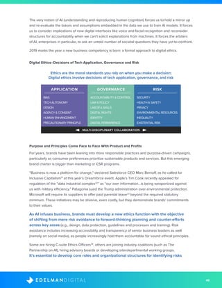 46D I G I T A LE D E L M A N
The very notion of AI (understanding and reproducing human cognition) forces us to hold a mirror up
and re-evaluate the biases and assumptions embedded in the data we use to train AI models. It forces
us to consider implications of new digital interfaces like voice and facial recognition and reconsider
structures for accountability when we can’t solicit explanations from machines. It forces the arbiters
of AI, enterprises in particular, to ask an untold number of societal questions they have yet to confront.
2019 marks the year a new business competency is born: a formal approach to digital ethics.
Digital Ethics–Decisions of Tech Application, Governance and Risk
Ethics are the moral standards you rely on when you make a decision;
Digital ethics involve decisions of tech application, governance, and risk
MULTI-DISCIPLINARY COLLABORATION
APPLICATION
BIAS
TECH AUTONOMY
DESIGN
AGENCY & CONSENT
HUMAN ENHANCEMENT
PRECAUTIONARY PRINCIPLE
ACCOUNTABILITY & CONTROL
LAW & POLICY
LABOR & SKILLS
DIGITAL RIGHTS
IDENTITY
DIGITAL PERMANENCE
SECURITY
HEALTH & SAFETY
PRIVACY
ENVIRONMENTAL RESOURCES
INEQUALITY
EXISTENTIAL RISK
GOVERNANCE RISK
Purpose and Principles Come Face to Face With Product and Profits
For years, brands have been leaning into more responsible practices and purpose-driven campaigns,
particularly as consumer preferences prioritize sustainable products and services. But this emerging
brand charter is bigger than marketing or CSR programs.
“Business is now a platform for change,” declared Salesforce CEO Marc Benioff, as he called for
Inclusive Capitalism31
at this year’s Dreamforce event. Apple’s Tim Cook recently appealed for
regulation of the “data industrial complex32
” as “our own information...is being weaponized against
us with military efficiency.” Patagonia sued the Trump administration over environmental protection.
Microsoft will require its suppliers to offer paid parental leave33
beyond the required statutory
minimum. These initiatives may be divisive, even costly, but they demonstrate brands’ commitments
to their values.
As AI infuses business, brands must develop a new ethics function with the objective
of shifting from mere risk avoidance to forward-thinking planning and counter-efforts
across key areas (e.g., design, data protection, guidelines and processes and training). Risk
avoidance includes increasing accessibility and transparency of senior business leaders as well
(namely on social media), as people increasingly hold them accountable for sound ethical principles.
Some are hiring C-suite Ethics Officers34
, others are joining industry coalitions (such as The
Partnership on AI), hiring advisory boards or developing interdepartmental working groups.
It’s essential to develop core roles and organizational structures for identifying risks
 