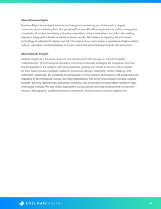 48D I G I T A LE D E L M A N
About Edelman Digital
Edelman Digital is the digital advisory and integrated marketing arm of the world’s largest
communications marketing firm. Our global staff, in over 65 offices worldwide, is built to manage the
complexity of modern marketing and online reputation, using a data-driven social-first storytelling
approach designed to deliver real-time business results. We believe in exploring future-forward
technology to advance the stories we tell. The output of our work delivers experiences that transform
culture, reputation and relationships to inspire real-world action between brands and consumers.
About Kaleido Insights
Kaleido Insights is a boutique research and advisory firm that focuses on transforming the
“kaleidoscope” of technological disruption into clear, actionable strategies for innovation. Our four
founding partners are analysts with deep expertise, guiding our clients to envision clear impacts
on their future business models; customer experience design; marketing; content strategy; and
automation roadmaps. By constantly keeping pulse on how humans, businesses, and ecosystems are
impacted by technological change, we help organizations find sanity and strategy in chaos. Kaleido
Insights’ advisory relationships, speeches, webinars, and workshops are grounded in research rigor
and impact analysis. We also utilize quantitative survey panels, forecast development, investment
analysis, ethnography, qualitative research interviews, and secondary research approaches.
 