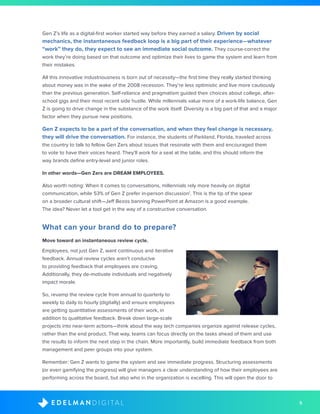 5D I G I T A LE D E L M A N
Gen Z’s life as a digital-first worker started way before they earned a salary. Driven by social
mechanics, the instantaneous feedback loop is a big part of their experience—whatever
“work” they do, they expect to see an immediate social outcome. They course-correct the
work they’re doing based on that outcome and optimize their lives to game the system and learn from
their mistakes.
All this innovative industriousness is born out of necessity—the first time they really started thinking
about money was in the wake of the 2008 recession. They’re less optimistic and live more cautiously
than the previous generation. Self-reliance and pragmatism guided their choices about college, after-
school gigs and their most recent side hustle. While millennials value more of a work-life balance, Gen
Z is going to drive change in the substance of the work itself. Diversity is a big part of that and a major
factor when they pursue new positions.
Gen Z expects to be a part of the conversation, and when they feel change is necessary,
they will drive the conversation. For instance, the students of Parkland, Florida, traveled across
the country to talk to fellow Gen Zers about issues that resonate with them and encouraged them
to vote to have their voices heard. They’ll work for a seat at the table, and this should inform the
way brands define entry-level and junior roles.
In other words—Gen Zers are DREAM EMPLOYEES.
Also worth noting: When it comes to conversations, millennials rely more heavily on digital
communication, while 53% of Gen Z prefer in-person discussion1
. This is the tip of the spear
on a broader cultural shift—Jeff Bezos banning PowerPoint at Amazon is a good example.
The idea? Never let a tool get in the way of a constructive conversation.
What can your brand do to prepare?
Move toward an instantaneous review cycle.
Employees, not just Gen Z, want continuous and iterative
feedback. Annual review cycles aren’t conducive
to providing feedback that employees are craving.
Additionally, they de-motivate individuals and negatively
impact morale.
So, revamp the review cycle from annual to quarterly to
weekly to daily to hourly (digitally) and ensure employees
are getting quantitative assessments of their work, in
addition to qualitative feedback. Break down large-scale
projects into near-term actions—think about the way tech companies organize against release cycles,
rather than the end product. That way, teams can focus directly on the tasks ahead of them and use
the results to inform the next step in the chain. More importantly, build immediate feedback from both
management and peer groups into your system.
Remember: Gen Z wants to game the system and see immediate progress. Structuring assessments
(or even gamifying the progress) will give managers a clear understanding of how their employees are
performing across the board, but also who in the organization is excelling. This will open the door to
 