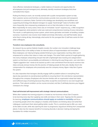 6D I G I T A LE D E L M A N
more effective motivational strategies, a better balance of rewards and opportunities for
all employees (not just managers) and, ultimately, identify investment strategies that show
real bottom-line impact.
Putting this theory to work, we recently worked with a public transportation system to help
their customer service and front-line communicators provide more accurate and transparent
information to customers, faster. Central to this strategy was developing new workflows and
supporting technology that allowed managers to supply “tweet-length” tasks to frontline staff
more frequently, then empowering employees to act on that information in their own way.
More importantly, for every action, there was an immediate “social” response (e.g., a little recognition
of what happened, what worked or what was next) and comprehensive tracking of every interaction.
The result is a self-optimizing human system, where teams get better and better at handling complex
scenarios. Customers now receive more helpful and timely information, and staff feel better about
what they’re doing all day. Interestingly, what works for the youngest Gen Z staff also works for their
older colleagues.
Transform new employees into consultants.
As research by our partner Kaleido Insights reveals, the number one innovation challenge large
corporations face is the ability to foster an internal culture of experimentation and innovation.
New employees can help by bringing outside thinking to your organization, but they often aren’t
empowered to surface their ideas or make real changes. The solve? Add a period of insight-gathering
into every employee onboarding and pair that with a lightweight idea tracking and categorization
system so that there’s accountability and attribution in informing the way things work. Just note that a
“digital suggestion box” needs to be backed up with a real commitment from the top to examine new
ideas seriously and put money into the practice of helping people do their jobs. Ideally, there’s fair
compensation for employees who proactively save the company money. Again—help Gen Z game
the system.
It is also imperative that managers directly engage staff as problem-solvers in everything from
day-to-day operations to overall product portfolio to ensuring there’s fair and diverse representation
throughout the company. Employees who become familiar with an organization adopt bad habits
and inefficient ways of working because they either accept the environment or are even taught bad
practices. That cultural condition can be course-corrected, and Gen Z will likely become your biggest
champions for change.
Feed self-directed self-improvement with strategic internal communications.
While often isolated into training programs or treated as non-business-critical, Gen Z expects
to be learning every day then applying new skills and ideas in their work. Tapping into this passion
for learning, employee communications should apply an outside-in mentality and focus
on teaching people where the category is headed, what leaders are thinking about and what their
colleagues could teach them about getting better results. This is a practical way to offer up a seat
at the table at scale, while also opening the door to progressive, big-picture thinking from unexpected
places. It also has the massive benefit of increasing diversity in decision making and laying the
foundation for nimble innovation.
 
