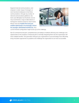 7D I G I T A LE D E L M A N
Segment internal communications—and
empower a wider range of managers or
even low-level employees to fuel these
communications—through any number of
internal communications platforms. Our
team uses Workplace by Facebook, but we
may recommend a range of alternatives or
homegrown solutions based on client needs.
Please note that mobile-first (not just
mobile-optimized) is increasingly critical
for younger, distributed workforces. Your
current intranet configuration might not be up to the challenge.
Gen Z’s entrepreneurial spirit, competitiveness and ability to multitask will bring new challenges and
opportunities to the workforce. Embracing Gen Z and fully integrating them into the organization will
have multiple benefits. This generation will push your organization to use technology more efficiently,
bring innovative approaches to problems and challenge the organization to act more accountable.
 