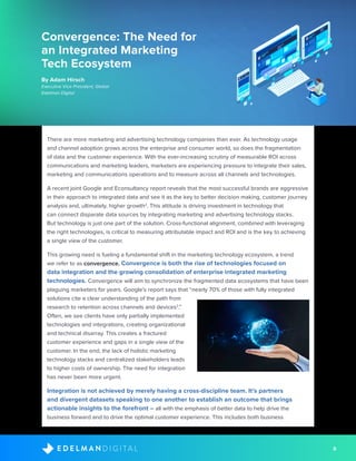 8D I G I T A LE D E L M A N
There are more marketing and advertising technology companies than ever. As technology usage
and channel adoption grows across the enterprise and consumer world, so does the fragmentation
of data and the customer experience. With the ever-increasing scrutiny of measurable ROI across
communications and marketing leaders, marketers are experiencing pressure to integrate their sales,
marketing and communications operations and to measure across all channels and technologies.
A recent joint Google and Econsultancy report reveals that the most successful brands are aggressive
in their approach to integrated data and see it as the key to better decision making, customer journey
analysis and, ultimately, higher growth2
. This attitude is driving investment in technology that
can connect disparate data sources by integrating marketing and advertising technology stacks.
But technology is just one part of the solution. Cross-functional alignment, combined with leveraging
the right technologies, is critical to measuring attributable impact and ROI and is the key to achieving
a single view of the customer.
This growing need is fueling a fundamental shift in the marketing technology ecosystem, a trend
we refer to as convergence. Convergence is both the rise of technologies focused on
data integration and the growing consolidation of enterprise integrated marketing
technologies. Convergence will aim to synchronize the fragmented data ecosystems that have been
plaguing marketers for years. Google’s report says that “nearly 70% of those with fully integrated
solutions cite a clear understanding of the path from
research to retention across channels and devices2
.”
Often, we see clients have only partially implemented
technologies and integrations, creating organizational
and technical disarray. This creates a fractured
customer experience and gaps in a single view of the
customer. In the end, the lack of holistic marketing
technology stacks and centralized stakeholders leads
to higher costs of ownership. The need for integration
has never been more urgent.
Integration is not achieved by merely having a cross-discipline team. It’s partners
and divergent datasets speaking to one another to establish an outcome that brings
actionable insights to the forefront – all with the emphasis of better data to help drive the
business forward and to drive the optimal customer experience. This includes both business
Convergence: The Need for
an Integrated Marketing
Tech Ecosystem
By Adam Hirsch
Executive Vice President, Global
Edelman Digital
 