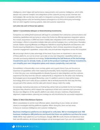 9D I G I T A LE D E L M A N
intelligence, which aligns with performance measurement, and customer intelligence, which drills
deeper into customer analytics and integrations of the customer journey across channels and
technologies. We see the two main paths to integration as being either to consolidate with the
technology partners who are trending toward convergence or to find a third-party technology
that can stitch together existing systems, data and customer experience.
Let’s dive into each of these two options:
Option 1: Consolidation (Deepen or Extend Existing Investments)
Companies are betting that businesses will begin to consolidate their enterprise communications and
marketing capabilities and are trying to reduce the friction by offering expansive integration options.
As a result, acquisitions in 2018 have been notably data integration-centric and driven by enterprise
technologies’ efforts to streamline multiple data sets and technologies into a unified stack. Examples
include: Adobe acquiring Marketo and Magento; Salesforce acquiring MuleSoft and Datorama; and
Oracle acquiring DataScience, Grapeshot and DataFox. Each of these acquisitions brought new
customer engagement capabilities, unique data, and pre-built data integrations across the ecosystem.
We encourage clients to take advantage of this trend. If you have an investment in one or more
of these platforms, be sure to remain up to date on any new integration capabilities before you
consider purchasing additional technology. Understanding the full features of the technology
investments you’ve already made, as well as the product roadmaps of these investments,
can simplify your own integration plans and reduce complexity, cost and risk.
Consolidation is theoretically a more turnkey option and a good choice if you are focused on
expansion of capabilities rather than replacing functionality. Some important questions to keep
in mind: Are your core marketing platforms already focused on data integration and the customer
experience? Do they have the relevant replacements or integrations for the other core marketing
technologies you’re leveraging? Remember, even if a platform seems to check all the boxes,
technology alone won’t solve all your problems. We’ve all likely learned the hard way that they
are just part of the solution and the sales pitch doesn’t always match the reality.
Increasingly, marketing executives are finding they will be held accountable for the technology
decisions they influence, which impacts the experience of their end customers and consumers.
Do your due diligence on the specific platform use cases and your readiness. Organizational
alignment, implementation, planning and strategy are all critical factors for successful integration.
Option 2: Stitch Data Between Systems
When consolidation is not the most effective option, depending on your needs, we advise
clients to investigate stitching platforms together. When doing this, there are two areas
to focus on: business intelligence and customer intelligence.
Business intelligence platforms are designed to unify data. We’ve investigated over 100
business intelligence (BI) platforms and found that there are platforms out there for every
need. While major platforms such as Amazon, Google, IBM, Microsoft, Oracle and Salesforce have
their own BI solutions, all of those technologies can be leveraged even if you are not consolidated
 