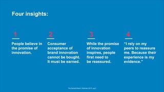 The Earned Brand | Edelman 2015 | pg 2
Four insights:
People believe in
the promise of
innovation.
Consumer
acceptance of
brand innovation
cannot be bought.
It must be earned.
While the promise
of innovation
inspires, people
first need to
be reassured.
“I rely on my
peers to reassure
me. Because their
experience is my
evidence.”
1 2 3 4
 