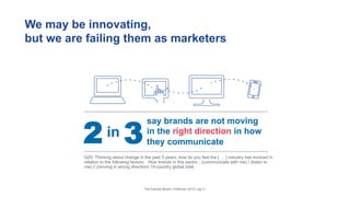 We may be innovating,
but we are failing them as marketers
The Earned Brand | Edelman 2015 | pg 21
say brands are not moving
in the right direction in how
they communicate
in2 3
Q20: Thinking about change in the past 5 years, how do you feel the [ … ] industry has evolved in
relation to the following factors: How brands in this sector…(communicate with me) / (listen to
me) // (moving in wrong direction) 10-country global total.
 