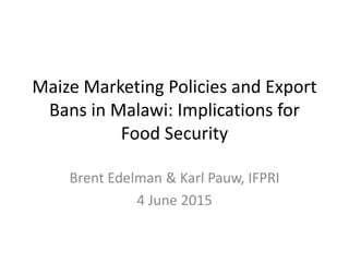 Maize Marketing Policies and Export
Bans in Malawi: Implications for
Food Security
Brent Edelman & Karl Pauw, IFPRI
4 June 2015
 