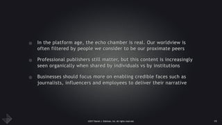 ©2017 Daniel J. Edelman, Inc. All rights reserved.
• In the platform age, the echo chamber is real. Our worldview is
often filtered by people we consider to be our proximate peers
• Professional publishers still matter, but this content is increasingly
seen organically when shared by individuals vs by institutions
• Businesses should focus more on enabling credible faces such as
journalists, influencers and employees to deliver their narrative
19
 