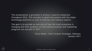 ©2017 Daniel J. Edelman, Inc. All rights reserved.
This presentation is grounded in primary research conducted
throughout 2016. This includes in-depth discussions with the major
technology platforms as well as Edelman and industry experts.
The goal is to provide an overview of how the total ecosystem is
changing and offer guidance on how communications and marketing
programs can succeed in 2017.
- Steve Rubel, Chief Content Strategist, Edelman 
January 2017
2
 