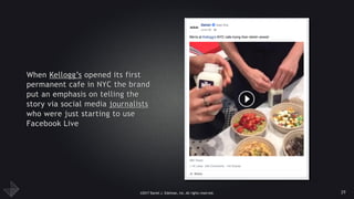 ©2017 Daniel J. Edelman, Inc. All rights reserved.
When Kellogg’s opened its first
permanent cafe in NYC the brand
put an emphasis on telling the
story via social media journalists
who were just starting to use
Facebook Live
29
 