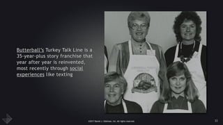 ©2017 Daniel J. Edelman, Inc. All rights reserved.
Butterball’s Turkey Talk Line is a
35-year-plus story franchise that
year after year is reinvented,
most recently through social
experiences like texting
33
 