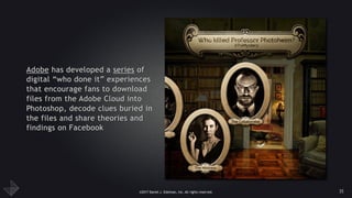 ©2017 Daniel J. Edelman, Inc. All rights reserved.
Adobe has developed a series of
digital “who done it” experiences
that encourage fans to download
files from the Adobe Cloud into
Photoshop, decode clues buried in
the files and share theories and
findings on Facebook
35
 