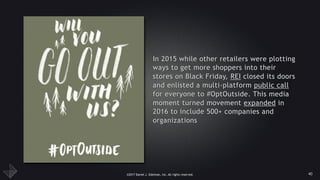©2017 Daniel J. Edelman, Inc. All rights reserved.
In 2015 while other retailers were plotting
ways to get more shoppers into their
stores on Black Friday, REI closed its doors
and enlisted a multi-platform public call
for everyone to #OptOutside. This media
moment turned movement expanded in
2016 to include 500+ companies and
organizations
40
 