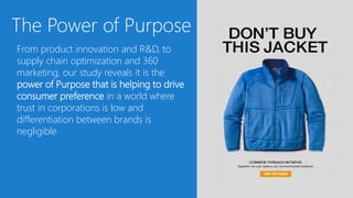 The Power of Purpose
From product innovation and R&D, to
supply chain optimization and 360
marketing, our study reveals it is the
power of Purpose that is helping to drive
consumer preference in a world where
trust in corporations is low and
differentiation between brands is
negligible
 