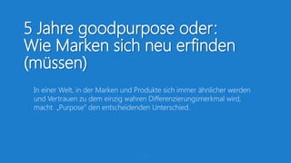5 Jahre goodpurpose oder:
Wie Marken sich neu erfinden
(müssen)
 In einer Welt, in der Marken und Produkte sich immer ähnlicher werden
 und Vertrauen zu dem einzig wahren Differenzierungsmerkmal wird,
 macht „Purpose” den entscheidenden Unterschied.




                                    11
 