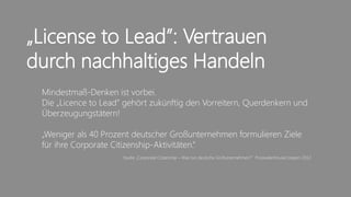 „License to Lead”: Vertrauen
durch nachhaltiges Handeln
 Mindestmaß-Denken ist vorbei.
 Die „Licence to Lead” gehört zukünftig den Vorreitern, Querdenkern und
 Überzeugungstätern!

 „Weniger als 40 Prozent deutscher Großunternehmen formulieren Ziele
 für ihre Corporate Citizenship-Aktivitäten.”
                      Studie „Corporate Citizenship – Was tun deutsche Großunternehmen?" PricewaterhouseCoopers 2012




                                               3
 