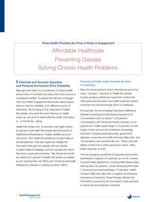 Three Health Priorities Are Price of Entry to Engagement

                                     Affordable Healthcare
                              Preventing Disease
                       Solving Chronic Health Problems

5 Channels and Sources: Expertise                               Personal and health-expert channels are rising
and Personal Connection Drive Credibility                       in importance

Although information is a cornerstone of today’s health         Next, the study looked at which channels are becoming
environment, it’s not likely that every information source is   more – and less – important to Health Info-entials.
considered credible. To explore this element of engage-         Overall, people’s preferences reveal that content that
ment, the Health Engagement Barometer asked respon-             offers personal connection and health expertise matters
dents to rate the credibility of 20 different sources of        more than the channel through which it is delivered.
information. By focusing on the responses of Health             For example, the net emerging importance (difference
Info-entials, who exert the most influence on health            between increasing and decreasing importance) of
today, we can point to where effective health information       “conversations with my doctor” is 30 percent,
is – or should be – going.                                      “conversations with friends and family members” is 22
Health Info-entials rank 10 sources most highly. Ninety-        percent and “health expert blogs” is 10 percent. A wide
six percent of all Health Info-entials rate their doctor or     range of other sources are considered increasingly
healthcare professional as a highly credible source of          important, including medical journals, government
information. But Health Info-entials do not rely solely on      agencies, consumer and health advocacy Web sites, and
clinical expertise. They also regard as credible the            “conversations with someone like me.” These channels
information they get from people with non-clinical              deliver content that is either personal in nature, offers
in-depth health knowledge, and from people with whom            health expertise, or both.
they have a personal connection. “My friends and family”        The net emerging importance of corporate and product
are rated by 91 percent of Health Info-entials as credible,     advertising is negative (-34 percent), as it is for a variety
as are “a person like me” (88%) and “someone personally         of social media applications, including Web-based video
affected by a disease or medical condition” (88%).              sharing sites (-22 percent), social networking Web sites
                                                                (-18 percent) and personal blogs (-16 percent). Health
                                                                company Web sites also have a negative net emerging
                                                                importance (-3 percent). These findings indicate that
                                                                information sources that are non-expert or less personal
                                                                in nature are becoming less important.



13   HealthEngagement
             Barometer   ™
 