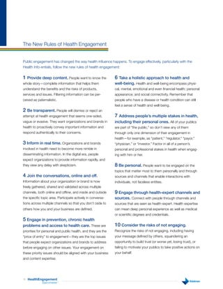 The New Rules of Health Engagement


Public engagement has changed the way health influence happens. To engage effectively, particularly with the
Health Info-entials, follow the new rules of health engagement:

1 Provide deep content. People want to know the               6 Take a holistic approach to health and
whole story—complete information that helps them              well-being. Health and well-being encompass physi-
understand the benefits and the risks of products,            cal, mental, emotional and even financial health; personal
services and issues. Filtering information can be per-        appearance; and social connectivity. Remember that
ceived as paternalistic.                                      people who have a disease or health condition can still
                                                              feel a sense of health and well-being.
2 Be transparent. People will dismiss or reject an
attempt at health engagement that seems one-sided,            7 Address people’s multiple stakes in health,
vague or evasive. They want organizations and brands in       including their personal ones. All of your publics
health to proactively convey important information and        are part of “the public,” so don’t view any of them
respond authentically to their concerns.                      through only one dimension of their engagement in
                                                              health—for example, as “patient,” “regulator,” “payor,”
3 Inform in real time. Organizations and brands               “physician,” or “investor.” Factor in all of a person’s
involved in health need to become more nimble in              personal and professional stakes in health when engag-
disseminating information. In the digital era, people         ing with him or her.
expect organizations to provide information rapidly, and
they view any delay with skepticism.                          8 Be personal. People want to be engaged on the
                                                              topics that matter most to them personally and through
4 Join the conversations, online and off.                     sources and channels that enable interactions with
Information about your organization or brand is now           individuals, not faceless entities.
freely gathered, shared and validated across multiple
channels, both online and offline, and inside and outside     9 Engage through health-expert channels and
the specific topic area. Participate actively in conversa-    sources. Connect with people through channels and
tions across multiple channels so that you don’t cede to      sources that are seen as health-expert. Health expertise
others how you and your business are defined.                 can mean deep personal experience as well as medical
                                                              or scientific degrees and credentials.
5 Engage in prevention, chronic health
problems and access to health care. These are                 10 Consider the risks of not engaging.
priorities for personal and public health, and they are the   Recognize the risks of not engaging, including having
“price of entry” to engagement—they are the top issues        your message defined by others, squandering an
that people expect organizations and brands to address        opportunity to build trust (or worse yet, losing trust), or
before engaging on other issues. Your engagement on           failing to motivate your publics to take positive actions on
these priority issues should be aligned with your business    your behalf.
and content expertise.




16   HealthEngagement
             Barometer     ™
 