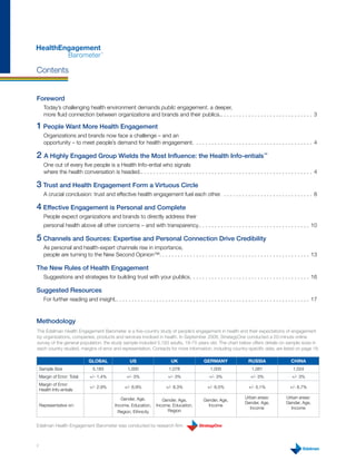 HealthEngagement
        Barometer                      ™




Contents


Foreword
      Today’s challenging health environment demands public engagement, a deeper,
      more fluid connection between organizations and brands and their publics.. . . . . . . . . . . . . . . . . . . . . . . . . . . . . . 3

1 People Want More Health Engagement
      Organizations and brands now face a challenge – and an
      opportunity – to meet people’s demand for health engagement. . . . . . . . . . . . . . . . . . . . . . . . . . . . . . . . . . . . . . . 4

2 A Highly Engaged Group Wields the Most Influence: the Health Info-entials™
      One out of every five people is a Health Info-ential who signals
      where the health conversation is headed.. . . . . . . . . . . . . . . . . . . . . . . . . . . . . . . . . . . . . . . . . . . . . . . . . . . . . . . . 4

3 Trust and Health Engagement Form a Virtuous Circle
      A crucial conclusion: trust and effective health engagement fuel each other. . . . . . . . . . . . . . . . . . . . . . . . . . . . . . 8

4 Effective Engagement is Personal and Complete
      People expect organizations and brands to directly address their
      personal health above all other concerns – and with transparency.. . . . . . . . . . . . . . . . . . . . . . . . . . . . . . . . . . . . 10

5 Channels and Sources: Expertise and Personal Connection Drive Credibility
      As personal and health-expert channels rise in importance,
      people are turning to the New Second Opinion™. . . . . . . . . . . . . . . . . . . . . . . . . . . . . . . . . . . . . . . . . . . . . . . . . 13

The New Rules of Health Engagement
      Suggestions and strategies for building trust with your publics. . . . . . . . . . . . . . . . . . . . . . . . . . . . . . . . . . . . . . . 16

Suggested Resources
      For further reading and insight.. . . . . . . . . . . . . . . . . . . . . . . . . . . . . . . . . . . . . . . . . . . . . . . . . . . . . . . . . . . . . . . 17



Methodology
The Edelman Health Engagement Barometer is a five-country study of people’s engagement in health and their expectations of engagement
by organizations, companies, products and services involved in health. In September 2008, StrategyOne conducted a 20-minute online
survey of the general population; the study sample included 5,183 adults, 18-75 years old. The chart below offers details on sample sizes in
each country studied, margins of error and representation. Contacts for more information, including country-specific data, are listed on page 18.

                                Global                  US                      UK                 GErmany                   rUSSia                   CHina
    Sample Size                   5,183                1,000                   1,078                   1,000                   1,081                   1,024
    Margin of Error: Total      +/- 1.4%              +/- 3%                  +/- 3%                  +/- 3%                   +/- 3%                  +/- 3%
    Margin of Error:
                                +/- 2.9%             +/- 6.9%                +/- 8.3%                +/- 6.5%                 +/- 5.1%                +/- 6.7%
    Health Info-entials

                                                  Gender, Age,                                                             Urban areas:            Urban areas:
                                                                          Gender, Age,             Gender, Age,
                                                                                                                           Gender, Age,            Gender, Age,
    Representative on:                         Income, Education,      Income, Education,            Income
                                                                                                                             Income                  Income
                                                 Region, Ethnicity          Region


Edelman Health Engagement Barometer was conducted by research firm



2
 