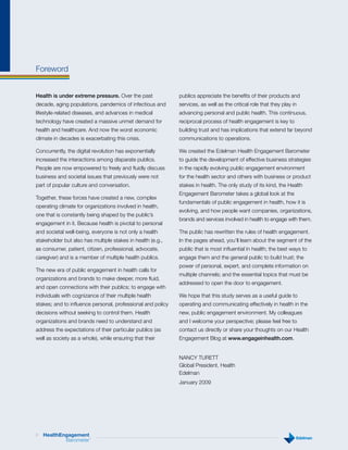 Foreword


Health is under extreme pressure. Over the past              publics appreciate the benefits of their products and
decade, aging populations, pandemics of infectious and       services, as well as the critical role that they play in
lifestyle-related diseases, and advances in medical          advancing personal and public health. This continuous,
technology have created a massive unmet demand for           reciprocal process of health engagement is key to
health and healthcare. And now the worst economic            building trust and has implications that extend far beyond
climate in decades is exacerbating this crisis.              communications to operations.

Concurrently, the digital revolution has exponentially       We created the Edelman Health Engagement Barometer
increased the interactions among disparate publics.          to guide the development of effective business strategies
People are now empowered to freely and fluidly discuss       in the rapidly evolving public engagement environment
business and societal issues that previously were not        for the health sector and others with business or product
part of popular culture and conversation.                    stakes in health. The only study of its kind, the Health
                                                             Engagement Barometer takes a global look at the
Together, these forces have created a new, complex
                                                             fundamentals of public engagement in health, how it is
operating climate for organizations involved in health,
                                                             evolving, and how people want companies, organizations,
one that is constantly being shaped by the public’s
                                                             brands and services involved in health to engage with them.
engagement in it. Because health is pivotal to personal
and societal well-being, everyone is not only a health       The public has rewritten the rules of health engagement.
stakeholder but also has multiple stakes in health (e.g.,    In the pages ahead, you’ll learn about the segment of the
as consumer, patient, citizen, professional, advocate,       public that is most influential in health; the best ways to
caregiver) and is a member of multiple health publics.       engage them and the general public to build trust; the
                                                             power of personal, expert, and complete information on
The new era of public engagement in health calls for
                                                             multiple channels; and the essential topics that must be
organizations and brands to make deeper, more fluid,
                                                             addressed to open the door to engagement.
and open connections with their publics; to engage with
individuals with cognizance of their multiple health         We hope that this study serves as a useful guide to
stakes; and to influence personal, professional and policy   operating and communicating effectively in health in the
decisions without seeking to control them. Health            new, public engagement environment. My colleagues
organizations and brands need to understand and              and I welcome your perspective; please feel free to
address the expectations of their particular publics (as     contact us directly or share your thoughts on our Health
well as society as a whole), while ensuring that their       Engagement Blog at www.engageinhealth.com.


                                                             NANCY TURETT
                                                             Global President, Health
                                                             Edelman
                                                             January 2009




3   HealthEngagement
            Barometer   ™
 