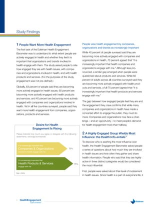 Study Findings


1 People Want More Health Engagement                                People view health engagement by companies,
                                                                    organizations and brands as increasingly important
The first task of the Edelman Health Engagement
Barometer was to understand to what extent people are               While 40 percent of people surveyed said they are

actively engaged in health and whether they feel it is              becoming more actively engaged with companies and

important that organizations and brands involved in                 organizations in health, 70 percent agreed that “it is

health engage with them. The study asked people to rate             increasingly important that health companies and

how engaged they are with health issues, with compa-                organizations engage with me.” Although less pro-

nies and organizations involved in health, and with health          nounced, a similar gap emerged when people were

products and services. (For the purposes of the study,              questioned about products and services. While 60

engagement was not pre-defined.)                                    percent of adults across all countries surveyed said they
                                                                    are becoming more actively engaged with health prod-
Globally, 63 percent of people said they are becoming               ucts and services, a full 75 percent agreed that “it is
more actively engaged in health issues; 60 percent are              increasingly important that health products and services
becoming more actively engaged with health products                 engage with me.”
and services; and 40 percent are becoming more actively
engaged with companies and organizations involved in                The gap between how engaged people feel they are and

health. Yet in all five countries surveyed, people said they        the engagement they crave confirms that while many

want more health engagement from companies, organi-                 companies and organizations in health have made a

zations, products and services.                                     concerted effort to engage the public, they must do
                                                                    more. Companies and organizations now face a chal-
                                                                    lenge – and an opportunity – to meet people’s demand
                         Desire for Health                          for health engagement more than halfway.
                       Engagement Is Rising
Please indicate how much you agree or disagree with the following   2 A Highly Engaged Group Wields Most
statements. (strongly/somewhat)                                     Influence: the Health Info-entials™
                                                                    To discover who is exerting the most influence over
    It is increasingly important that                               health, the Health Engagement Barometer asked people
    Companies & Organizations                           70%
                                                                    a series of questions about how much they are involved
    involved in health engage with me
                                                                    in health issues and how often they gather and share
                                                                    health information. People who said that they are highly
    It’s increasingly important that
                                                                    active in three distinct categories would be considered
    Health Products & Services                                75%
    engage with me
                                                                    the most influential.

                                                                    First, people were asked about their level of involvement
Base = Adults
                                                                    in health issues. Since health is a part of everyone’s life, it




4     HealthEngagement
              Barometer           ™
 