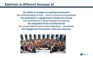 Edelman is different because of

             Our ability to navigate an evolving environment
       Our understanding of trust – how it is earned and protected
          Our leadership in engagement in health and beyond
             Our commitment to Good Purpose for business
                 Our integrated family of professionals
        Our proven ability to drive client objectives – seamlessly
            Our Engagement Framework, tools and resources




                                                                     16
 