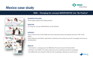 Mexico case study
                      MSD - Changing the concept SEROPOSITIVE into "Be Positive"

             BUSINESS CHALLENGE
             Social stigma against HIV/AIDs patients.

             OBJECTIVE
             To change the concept: SEROPOSITIVE into BE POSITIVE.



             STRATEGY
             •Give a human face to HIV/AIDS and raise awareness about the disease under the "OK" hand
             signal.
             •Build alliances with NGO‟s, specialists, celebrities and activists to join the campaign and serve as
             ambassadors.



             RESULTS
             • “Ser Positivo” campaign won the MSD Best Practice Around the World 2010
             • 21 PhDs, three NGOs, 23 media outlets and nine celebrities joined the Campaign.
             • Ten Billboards were located in Mexico City, Guadalajara, Monterrey and Veracruz

                                                                                                                     22
 