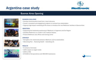 Argentina case study
        Buenos Aires Opening

         BUSINESS CHALLENGE
         • Develop communication tools from a local relevance
         • Create a consistent pre-engagement program to outreach key stakeholders
         • Organize high-impact marketing & PR events to introduce the new Medtronic facilities in Buenos Aires

         OBJECTIVES
         • Supporting the leadership positioning of Medtronic in Argentina and the Region
         • Establish Medtronic as a leader in the medical industry
         • Present Medtronic new offices and training center

         STRATEGY
         • Strengthen the relationship between Medtronic and its stakeholders
         • Alleviating Pain – Restoring Health – Extending Life

         RESULTS
         • 6 exclusive interviews
         • 100% impact on target media
         • 230% of ROI
         • $75.000 of Ad equivalence and 300.000 impressions
 