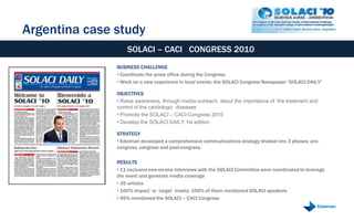 Argentina case study
                   SOLACI – CACI CONGRESS 2010
               BUSINESS CHALLENGE
               • Coordinate the press office during the Congress.
               • Work on a new experience in local events: the SOLACI Congress Newspaper “SOLACI DAILY”

               OBJECTIVES
               • Raise awareness, through media outreach, about the importance of the treatment and
               control of the cardiologic diseases
               • Promote the SOLACI – CACI Congress 2010
               • Develop the SOLACI DAILY 1st edition

               STRATEGY
               • Edelman developed a comprehensive communications strategy divided into 3 phases: pre-
               congress, congress and post-congress.

               RESULTS
               • 11 exclusive one-on-one interviews with the SOLACI Committee were coordinated to leverage
               the event and generate media coverage
               • 35 articles
               • 100% impact in target media, 100% of them mentioned SOLACI speakers
               • 95% mentioned the SOLACI – CACI Congress
 