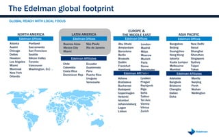 The Edelman global footprint
GLOBAL REACH WITH LOCAL FOCUS

                                                                        EUROPE &
     NORTH AMERICA                     LATIN AMERICA                 THE MIDDLE EAST                ASIA PACIFIC
      Edelman Offices                   Edelman Offices                Edelman Offices             Edelman Offices
Atlanta       Portland            Buenos Aires    São Paulo        Abu Dhabi     London       Bangalore      New Delhi
Austin        Sacramento          Mexico City     Rio de Janeiro   Amsterdam     Madrid       Beijing        Seoul
Chicago       San Francisco       Miami                            Barcelona     Milan        Guangzhou      Shanghai
Dallas        Seattle                                              Berlin        Moscow       Hong Kong      Shenzhen
Houston       Silicon Valley           Edelman Affiliates          Brussels      Munich       Jakarta        Singapore
Los Angeles   Toronto                                              Dublin        Paris        Kuala Lumpur   Sydney
                                  Chile           Ecuador
Miami         Vancouver                                            Frankfurt     Rome         Melbourne      Taipei
                                  Colombia        Guatemala
Montreal      Washington, D.C .                                    Hamburg       Stockholm    Mumbai         Tokyo
                                  Costa Rica      Peru
New York                                                              Edelman Affiliates
                                                                                 Warsaw           Edelman Affiliates
                                  Dominican Rep   Puerto Rico
Orlando
                                                  Uruguay          Athens         Lysaker     Adelaide       Manila
                                                  Venezuela        Bratislava     Prague      Bangkok        Nanjing
                                                                   Bucharest      Reykjavik   Brisbane       Perth
                                                                   Budapest       Riga        Chengdu        Wuhan
                                                                   Copenhagen     Sofia       Dalian         Wellington
                                                                   Helsinki       Tallinn     Doha
                                                                   Istanbul       Tel Aviv
                                                                   Johannesburg   Vienna
                                                                   Lagos          Vilnius
                                                                   Lisbon         Zurich
 