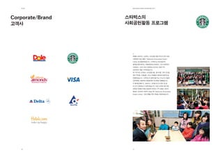 제2장              EdElman KorEa ovErviEw 2011




Corporate/Brand   스타벅스의
고객사               사회공헌활동 프로그램




                    에델만 코리아는 스타벅스 소비상품그룹(CPG)의 한국 최초
                    사회공헌 프로그램인 “Starbucks Discoveries Dream
                    Library”을 출범하였습니다. 스타벅스는 NGO들과의
                    협력을 통해 제주도 시흥초등학교(2008년), 강내 초등학교
                    (2009년) 그리고 정선 초등학교(2010년) 등에 각각
                    3천여권의 책을 기부하였습니다.
                    책 기부식은 스타벅스 소비상품그룹, 동서식품, 지역 인사들,
                    현지 주민들, 선생님들 그리고 학생들이 참여해 성공적으로
                    진행되었습니다. 스타벅스의 협력사들(Tier- One)과 선별된
                    언론매체도 초청하여 독점취재와 인터뷰를 진행했습니다.
                    이 행사를 통해 TV, 포토뉴스, 인터뷰 및 뉴스보도 등 총
                    91건의 언론보도가 이루어졌습니다. 또한 스타벅스를 위한
                    대학생 자원봉사자를 모집하여 온라인 기부 포탈인 네이버
                    해피빈 (NAVER HAPPY Bean)에 “Starbucks Discoveries
                    Dream Library” 프로그램을 위한 계정을 개설하였습니다.




   16               17
 