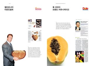 제2장                                      EdElman KorEa ovErviEw 2011




캘리포니아                                    돌 코리아
아몬드협회                                    브랜드 커뮤니케이션




                                           에델만 코리아는 효과적인 커뮤니케이션 전략을 수립,
                                           실행하여 스위티오(Sweetio)를 프리미엄 과일 브랜드로
                                           포지셔닝하고 돌(Dole) 브랜드 전반에 대한 인식제고에도
                                           성공하였습니다. 일례로 에델만 코리아는 건강한 삶을 위해
                                           영양이 풍부한 과일과 야채가 반드시 필요하다는 메시지를
        동아일보
                                           담은 전향적인 소비자 PR 캠페인을 진행하였습니다.




        경향신문




        에델만 코리아는 만성질환 예방과 노화방지에
        중점을 둔 소비자 교육을 실시하여 건강식품인
        아몬드의 효능에 대한 인식을 제고하였습니다.
        또한 아몬드를 영양, 맛 그리고 다양한 요리법을
        골고루 갖춘 필수 식품으로 한국의 소비자들에게
        포지셔닝했습니다. 온라인 프로모션도 진행하여
        ABC 웹사이트의 방문자수가 42% 증가되었습니다.
        또한 지상파 방송 3사(KBS, MBC, SBS)에서도
        아몬드와 그 효능에 대해 집중 보도하였습니다.




  18                                       19
 