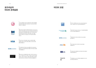 제2장                                                     EdElman KorEa ovErviEw 2011




포지셔닝과                                                   미디어 코칭
미디어 관계설정




           국내 AIA 생명보험이 AIG에서 사명을 변경한 뒤 전략적 홍보활동을
                                                                                        골드만삭스 자산운용(Goldman Sachs Asset Management
           통해 새로운 브랜드에 대한 인지도를 높이고 시장 내에서 포지션을
                                                                                        Korea) 사장님에게 미디어 코칭 세션을 제공하였습니다.
           강화하는 데 기여했습니다.




           에델만 코리아는 2005년부터 맨인베스트먼트(Man Investments)가
                                                                                        스탠다드차타드(Standard Chartered, SC) 제일은행 임원들에게
           헤지펀드 부문의 글로벌 리더이자 최고의 전문성을 갖춘 대안투자 전문
                                                                                        미디어 코칭 세션을 진행하였습니다.
           운용사임을 알리는 홍보 활동을 진행하고 있으며, 맨인베스트먼트와
           함께 헤지펀드에 대한 부정적인 인식을 개선할 수 있는 정보를
           제공하고 헤지펀드의 순기능을 알리는 커뮤니케이션을 진행하고
           있습니다.

                                                                                        기자회견을 앞둔 KTB 증권 CEO에게 미디어 코칭 세션을
                                                                                        실시하였습니다.

           비자카드(Visa)가 한국시장에서 신뢰성 있고 정확하며 투명한
           지불결제 네트워크 기업으로 입지를 강화할 수 있도록 언론 홍보
           활동을 진행했습니다.

                                                                                        신임 ING 생명 코리아 CEO에게 미디어 코칭 세션을
                                                                                        진행하였습니다.

           KTB 투자증권이 한국 최초의 벤처 캐피탈이자 최대 사모펀드로서
           출범할 당시 및 투자금융네트워크로 확장할 때 커뮤니케이션 전략을
           수립해 실행했습니다.

                                                                                        AIG 생명 코리아의 임원들에게 이슈에 대한 인터뷰 시뮬레이션
                                                                                        과정을 제공하였습니다.

           에델만 코리아는 언론 활동을 통해 스탠더드 앤 푸어스(Standard &
           Poor’s)가 설득력 있는 의견, 데이터, 시가평가 및 권위 있는 분석을
           제공하는 기관이며, 신뢰성있고, 정확한 정보를 제공하며, 공정성을
           갖춘 금융기관이라고 포지셔닝하는 커뮤니케이션을 실행했습니다.
                                                                                        스위스재보험(Swiss Re) 한국지점의 임원들에게 연간 미디어
                                                                                        코칭 세션을 실시하였습니다.




  22                                                      23
 
