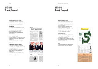 제2장                                           EdElman KorEa ovErviEw 2011




인수합병                                           인수합병
Track record                                   Track record



    코카콜라 아마틸(Coca Cola amatil)                    골드만삭스(Goldman Sachs)
    코카콜라 아마틸이 자회사인 한국 코카콜라 보틀링                    2005년 가장 큰 인수합병 사례였던 골드만삭스의 진로
    컴퍼니(Coca Cola Bottling Company)를 LG생활건강에      인수 건에 대한 전략적 커뮤니케이션 전략을 수립했고
    매각할 당시 전략적 커뮤니케이션을 진행했습니다.                    이슈관리 컨설팅을 수행함으로써 성공적으로 인수가
                                                  마무리 되도록 했습니다.
    inG 투자운용                                      골드만삭스가 혁신적이고 글로벌한 금융기업으로
    ING 투자운용이 국내 자산운용사인 랜드마크 투자운용                 알려지도록 커뮤니케이션 활동을 했습니다.
    (Landmark Investment Management)와 합병할 당시      이해관계자들이 골드만삭스에 대해 긍정적인 이미지를
    커뮤니케이션 전략에 대한 자문을 제공했습니다.                     갖도록 필수적인 커뮤니케이션 매체를 파악하고
    합병 이후 새로운 출범을 알리는 기자회견을                       적극적으로 활용하는 전략을 수행했습니다.
    성공적인 진행하였고 ING 투자운용을 전략적으로
    포지셔닝하였습니다.                                    메트라이프(metlife)
                                                  외국기업에 대해 비우호적인 정서가 만연했던 2005년,
    아사이 해태(asahi Haitai)                          국내 최대 보험사가 메트라이프 인수를 시도하자 긍정적인
    아사이맥주가 해태음료의 지분 매각을 준비할 당시 사내외                커뮤니케이션으로 대응하였습니다.
    이해관계자들의 이해를 돕기 위한 사전 커뮤니케이션을                  인수 시도 중 나타난 여러 가지 복잡하고 어려운 상황에
    실행하였습니다.                                      대해 단순 명료하면서도 객관적인 논조를 유지하는 전략적
    홍보활동을 통해 양사의 성공적인 거래를 알릴 수                    커뮤니케이션을 수행하였습니다.
    있었습니다.
                                                  iPiC
    스탠다드차타드 제일은행(SC제일은행)                          아부다비국영석유투자회사(IPIC)의 현대오일뱅크 지분
    스탠다드차타드의 제일은행 인수 후 새롭게 출범한                    매각에 대한 언론활동 전략을 수립해 진행했습니다.
    SC제일은행의 브랜드 인지도를 향상시키기 위해 지속적인
    대언론 활동을 진행하였습니다.
    대외커뮤니케이션 활동은 물론 SC제일은행 임직원간의
    융화를 위해 사내커뮤니케이션 전략을 수립하고
    실행하였습니다.
    SC제일은행이 한국의 지속적인 경제발전에 기여하는
    핵심적인 파트너라는 점을 알렸습니다.




    24                                            25
 