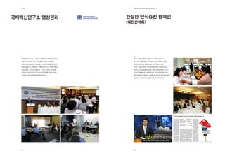 제2장                                EdElman KorEa ovErviEw 2011




국제백신연구소 명성관리                       간질환 인식증진 캠페인
                                   (대한간학회)




  대한민국에 본부를 둔 유일한 국제기구인 국제백신연구소는     B형 간염을 포함한 간질환의 조기진단 및 치료의
  개발도상국가에서 장내 감염/호흡기 감염, 홍역 등의       중요성에 대한 대중의 인식을제고하기 위하여 다양한
  전염성 질환으로인한 어린이들의 사망과 장애를 줄이고자      대국민 캠페인을 진행 하였습니다. 특히 2010년
  설립되었습니다. 에델만은 국제백신연구소의 커뮤니케이션      10월 13일 간의날을 맞이하여 한국에서 근로하고있는
  파트너로써, 연구소에 발생 할 수 있는 다양한 위기들을     외국인 근로자들을 대상으로 대한 간학회주최로 간건강
  사전에 진단하고 이에 대한 시나리오를개발, 대응 방안을     무료검진캠페인을 진행하였으며, 언론인들을 대상으로
  모색하기 위한 컨설팅을 제공하였습니다.              대한간학회의 임원들이 간질환 조기검진의 중요성에 대해
                                     설명하는 패널토론을 성공적으로 수행하였습니다.




  28                                 29
 