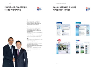 제2장                                                     EdElman KorEa ovErviEw 2011




2010년 서울 G20 정상회의                                        2010년 서울 G20 정상회의
디지털 커뮤니케이션                                               디지털 커뮤니케이션



                목표
                G20과 관련된 뉴스를 소셜 미디어 플랫폼을 통해
                전파하기 위한 커뮤니케이션 채널을 구축합니다.
                소셜미디어를 사용하여 G20 서울정상회의를 더 많은
                전세계 오디언스에게 효과적으로 노출합니다.


                전략
                방문자의 주의를 효과적으로 사로잡을 수 있는 최신
                소셜미디어 트렌드에 대한 리서치를 진행합니다.
                소셜미디어 플랫폼 특성에 따라 가장 부합되는 다양한
                접근방식을 설정합니다.
                새로운 콘텐츠를 생성하기 위해 각 소셜미디어 플랫폼 상의
                포스트를 활용합니다.
                “각국정상에게 말하기” 캠페인을 통하여 방문자 참여도를
                향상하고 G20 정상회의에 대한 인지도를 제고합니다.


                결과
                공식 G20 트위터(Tweeter)/페이스북(Facebook) 계정을
                성공적으로 오픈 하고 관리했습니다.
                트위터(Tweeter)/페이스북(Facebook)/
                유튜브(YouTube)/플리커(Flickr) 페이지를 지속적으로
                업데이트함으로써 노출을 최대화했습니다.
                트위터는 중요한 업데이트와 정보를 전달하는 뉴스센터의
                역할을 하였습니다.
                플리커와 유튜브상의 문화정보 및 연예인 서포터즈에
                대한 추가사진과 비디오로 대중의 폭발적인 관심을
                끌어냈습니다.




   32                                                      33
 