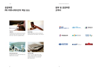 제2장                                                                     EdElman KorEa ovErviEw 2011




공공부문                                                                    정부 및 공공부문
Pr 커뮤니케이션의 핵심 요소                                                        고객사




  시장리서치                              정부 정책 홍보
  시장 진입에 따른 대 정부 커뮤니케이션 전략 수립을 위해    정책관련 이해관계자들간의 관계구축 및 교육프로그램
  이해관계자를 포함한 다양한 분야의 독자적이고 심층적       운영을 통해 성공적인 정책이 실현될 수 있도록 지원합니다.
  연구조사 실시, 기업의 비지니스 활성화를 지원합니다.




  타겟 미디어 대응 및 전개                     이슈 및 위기 관리
  공공 활동에 대한 타겟 미디어 대응 및 커뮤니케이션 전개,   이슈및 위기 관련 대응 시스템을 구축하고 규제에
  컨설팅 등에 대한 서비스를 제공                  대한 분석, 이해관계자 지원활동 및 전문가컨설팅을
                                     통해 명확한 메세지를 전달, 기업 및 정부에 대한
                                     올바른 이해를 도모합니다.




  38                                                                      39
 