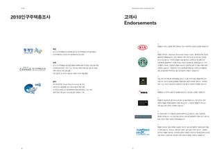 제2장                                                       EdElman KorEa ovErviEw 2011




2010인구주택총조사                                               고객사
                                                          Endorsements



                                                                                          “에델만의 서비스 품질에 매우 만족하고 있고 지금까지의 놀라운 성과를 축하합니다.”
              목표
              2010 인구주택총조사의 참여율 증대 및 인구주택총조사의 중요성확산
              인구주택총조사 인터넷 조사 참여율30%이상 증대                                                  “에델만 코리아는 ‘Starbucks Discoveries Dream Library’ 행사를 놀라울 정도로
                                                                                          훌륭하게 진행해냈습니다. 항상 배후에서 작은 부분 하나도 놓치지 않고 관리해
                                                                                          주셔서 감사합니다. 기억에 오랫동안 남을 행사였고 스타벅스의 첫 번째 CSR
              전략                                                                          프로젝트를 출범하면서 나무랄 데 없는 최상의 프로세스로 진행되었습니다. 미국
              2010 인구주택총조사를 통한 활용과 혜택에 대한 인식제고 프로그램 진행                                    시애틀의 스타벅스 경영진은 에델만 코리아의 성공적인 업무 및 역할 수행에 대해
              인구통계(혼인여부, 국적, 나이, 기타)에 기반한 타켓그룹 선정 및 다양한                                   인정하고 있습니다. 시흥에서의 CSR 프로젝트를 바탕으로 스타벅스와 에델만은
              커뮤니케이션 프로그램 실행                                                              상호 공조를 통해 지역주민의 삶의 질 향상에 기여할 수 있었습니다.”
              주요 일간지 및 무가지, 방송 등 다양한 미디어 채널 활용


                                                                                          “오늘 여러 건의 행사를 위해 밤잠을 설치고 수고를 아끼지 않은 에델만에게 감사
              결과                                                                          드립니다. 최고의 실력을 발휘해준 에델만에게 영광과 축하를 전합니다. 여러분의
              PR 매거진주최 “Smart Policy Promotion”을 수상                                       헌신, 노고 그리고 프로정신이 없었다면 오늘 행사는 성공하지 못했을 것입니다.”
              인터넷 조사 참여율을 높여 184억 달러의 예산 감축
              47.9%로 인터넷 조사 참여율세계기록을 달성하였고, 이는 기존
              세계기록인 캐나다의 18.5%를 훨씬 상회하는 기록                                                “에델만은 이 지역의 모범 PR 컨설팅기업입니다. 앞으로도 선전을 기원합니다.”




                                                                                          “에델만의 프로정신과 품격서비스에 항상 감사할 따름입니다. 어떤 경우는 저희
                                                                                          직원과 에델만 직원을 분별하기 힘들 정도입니다. 그 정도로 에델만의 서비스는
                                                                                          저희 일상 업무 깊숙이 스며들어 있습니다.”




                                                                                          “이 이슈에 대해 시기 적절하게 업데이트해주셔서 감사합니다. 저희 기업에게는
                                                                                          중대한 이슈입니다. 다시 한번 항상 최고의 서비스를 제공해주신 점에 감사 드립니다.
                                                                                          바로 이것이 저희가 원하던 PR컨설팅입니다.”




                                                                                          “에델만 코리아는 항상 저희를 사로잡는 최고의 서비스를 제공하기 때문에 같이 일할
                                                                                          수 밖에 없습니다. 프라다는 분명 같이 일하기 쉽지 않은 고객사 입니다. 그럼에도
                                                                                          불구하고 에델만 코리아는 프라다를 정확히 이해하고 프라다의 목표를 완벽히 숙지한
                                                                                          다음 최상의 스탠더드에 기반하여 커뮤니케이션 전략을 수립하고 대응합니다.”




  46                                                        47
 
