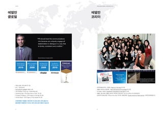 제1장                                                                                   EdElman KorEa ovErviEw 2011




에델만                                                                                    에델만
글로벌                                                                                    코리아




                                          “PR should lead the communications
                                           mix because we uniquely engage all
                                           stakeholders in dialogue in a way that
                                           is timely, consistent and credible.“




                                           Richard Edelman, President & CEO




      Global Agency    APAC Consultancy       Top Rated Firm            Top PR Firm
      of the Decade       of the Year          in Asia Pacific         of the Decade

        2010               2009                  2009                     2010




  1952년 창립, 세계 최대 PR 기업
  본사 - 시카고&뉴욕                                                                           한국PR협회(KPRA): 2008년 “Agency of the Year”에 선정,
  54개 오피스에 3,600명의 직원이 근무                                                               에델만 코리아의 디지털 팀 - “Best International PR Campaign”에 선정.
  2010 회계연도 수수료 수입 - 5억3천1백만 달러                                                         PR Week: 2004년 “Asia-Pacific Consultancy of the Year”로 선정
  Advertising Age -“2010 Best Place to Work” 에 선정                                       에델만 그룹 내에서 에델만 코리아는 회계연도 2003년에 “Top Five Offices”에 선정되었으며,
  European Excellence -“2010 Agency of the Year”에 선정                                    2004년과 2005년에는 “Office of the Year”에 선정, 2008년에는 “Quality Award for Client Service” 2위에 입상하였습니다.
  Holmes Report -“2010 Agency of the Decade”에 선정

  3,600여명의 직원들이 세계 50여 개 오피스에서 근무 중입니다.
  600여명의 컨설턴트가 아시아 16개 오피스에서 일하고 있습니다.



  4                                                                                     5
 