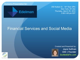Exclusive Presentation for:
                              250 Hudson St – 16th floor (PH)
                                         New York, NY USA
                                  Thursday, March 29, 2012
                                         2:00-3:00 pm EDT




   Financial Services and Social Media



                                  Created and Presented by:
                                            Joyce Sullivan
                                           CEO | Founder
                                         SocMediaFin.com
 