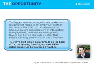 THE OPPORTUNITY



  The biggest mindset change for our marketers is
  realizing that mobile is not simply just another
  line item on the flowchart. As we evolve our
  Communications approach from an interruption
  to engagement, whereby we leverage Paid,
  Owned and Earned channels, it’s clear that
  mobile is the key enabler within this framework.
  We have built Billion dollar brands on the back
  of TV, but moving forward, our next Billion
  dollar brands will be powered by mobile.




                      Jay Altschuler, Director of Global Media Innovation, Unilever
 