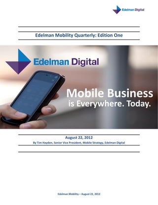 Edelman Mobility Quarterly: Edition One




                         Mobile Business
                          is Everywhere. Today.


                        August 22, 2012
By Tim Hayden, Senior Vice President, Mobile Strategy, Edelman Digital




                  Edelman Mobility – August 22, 2012
 