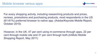Mobile browser versus apps


For every shopping activity, including researching products and prices,
reviews, promotions and purchasing products, most respondents in the US
(61-81%) preferred browser to native app. (Adobe/Keynote Mobile Report,
October 2010)


However, in the UK, 47 per cent using m-commerce through apps, 22 per
cent through mobile site and 31 per cent through both.(InMobi Mobile
Shopping Report, May 2011)




                                                         18               18
 