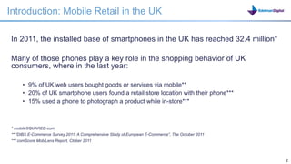 Introduction: Mobile Retail in the UK

In 2011, the installed base of smartphones in the UK has reached 32.4 million*

Many of those phones play a key role in the shopping behavior of UK
consumers, where in the last year:

     •  9% of UK web users bought goods or services via mobile**
     •  20% of UK smartphone users found a retail store location with their phone***
     •  15% used a phone to photograph a product while in-store***



* mobileSQUARED.com
** “DIBS E-Commerce Survey 2011: A Comprehensive Study of European E-Commerce”, The October 2011
*** comScore MobiLens Report, Ctober 2011



                                                                                                   2   2
 
